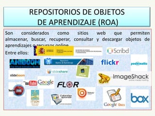 REPOSITORIOS DE OBJETOS
DE APRENDIZAJE (ROA)
Son considerados como sitios web que permiten
almacenar, buscar, recuperar, consultar y descargar objetos de
aprendizajes o recursos online.
Entre ellos:
 