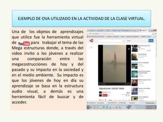 EJEMPLO DE OVA UTILIZADO EN LA ACTIVIDAD DE LA CLASE VIRTUAL.
Una de los objetos de aprendizajes
que utilice fue la herramienta virtual
de , para trabajar el tema de las
Mega estructuras donde, a través del
video invito a los jóvenes a realizar
una comparación entre las
megacostrucciones de hoy y del
pasado y su impacto en la sociedad y
en el medio ambiente. Su impacto es
que los jóvenes de hoy en día su
aprendizaje se basa en la estructura
audio visual, a demás es una
herramienta fácil de buscar y de
acceder.
 