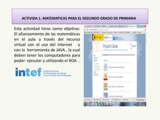 ACTIVIDA 1. MATEMATICAS PARA EL SEGUNDO GRADO DE PRIMARIA
Esta actividad tiene como objetivo:
El afianzamiento de las matemáticas
en el aula a través del recurso
virtual con el uso del internet y
con la herramienta de JAVA , la cual
deben tener los computadores para
poder ejecutar y utilizando el ROA .
 