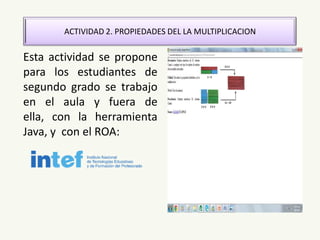 ACTIVIDAD 2. PROPIEDADES DEL LA MULTIPLICACION
Esta actividad se propone
para los estudiantes de
segundo grado se trabajo
en el aula y fuera de
ella, con la herramienta
Java, y con el ROA:
 