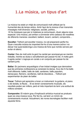 1.La música, un tipus d'art 
La música ha estat un mitjà de comunicació molt utilitzat per la 
humanitat des de temps antics. Amb l’ajut de la música s’han transmés 
missatges molt diversos: religiosos, socials, polítics… 
Hi ha músiques que per si mateixes ja comuniquen, diuen alguna cosa 
especial. Una música, pot arribar a connectar amb cadascú de nosaltres 
de diferents maneres: escoltant, ballant, tocant, cantant, compondre… 
Escoltar: Tothom pot escoltar música, no cal preparació perfer­ho. 
Quan s’escolta música és important fer­ho 
d’una manera activa i no 
deixar mai ques’esdevingui una música de fons que només serveix per 
evitar el silenci. 
Cantar: Des de molt antic la gent ha cantat per acompanyar­se 
mentre 
treballa, mentre es dutxa o senzillament per passar­ho 
bé. A molta gent 
li agrda cantar i s’agrupa en corals o en conjunts per passar­ho 
bé 
cantant junts. 
Ballar: En jacimens arqueològics s’han trobat imatges que demostren 
que les primeres civilitzacions ja coneixien la dansa. Avui dia hi ha balls 
molt diferents: ballet, balls de saló, sardanes, balls populars, 
dansa­jazz, 
flamenc, sevillanes, ball de discoteca… Tothom pot 
experimentar de plaer de ballar. 
Tocar: Tothom pot aprendre a tocar un instrument: la guitarra, el piano 
o els teclats, la flauta… Si es tenen coneixements musicals, els 
resultats poden ser millors, però el més important és tenir una actitud de 
millora constant. 
Compondre: El màxim grau d’implicació artística musical es produeix 
quan es crea música nova. Per fer­ho, 
cal tenir un mínim de 
coneixements musical. Actualment, les noves tecnologies faciliten molt 
aquesta feina. 
 