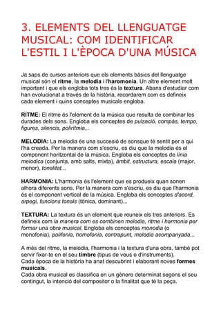 3. ELEMENTS DEL LLENGUATGE 
MUSICAL: COM IDENTIFICAR 
L'ESTIL I L'ÈPOCA D'UNA MÚSICA 
Ja saps de cursos anteriors que els elements bàsics del llenguatge 
musical són el ritme, la melodia i l'haromonia. Un altre element molt 
important i que els engloba tots tres és la textura. Abans d'estudiar com 
han evolucionat a través de la història, recordarem com es defineix 
cada element i quins conceptes musicals engloba. 
RITME: El ritme és l'element de la música que resulta de combinar les 
durades dels sons. Engloba els conceptes de pulsació, compàs, tempo, 
figures, silencis, polirítmia... 
MELODIA: La melodia és una succesió de sonsque té sentit per a qui 
l'ha creada. Per la manera com s'escriu, es diu que la melodia és el 
component horitzontal de la música. Engloba els conceptes de línia 
melodica (conjunta, amb salts, mixta), àmbit, estructura, escala (major, 
menor), tonalitat... 
HARMONIA: L'harmonia és l'element que es produeix quan sonen 
alhora diferents sons. Per la manera com s'escriu, es diu que l'harmonia 
és el component vertical de la música. Engloba els conceptes d'acord, 
arpegi, funcions tonals (tònica, dominant)... 
TEXTURA: La textura és un element que reuneix els tres anteriors. Es 
defineix com la manera com es combinen melodia, ritme i harmonia per 
formar una obra musical. Engloba els conceptes monodia (o 
monofonia), polifonia, homofonia, contrapunt, melodia acompanyada... 
A més del ritme, la melodia, l'harmonia i la textura d'una obra, també pot 
servir fixar­te 
en el seu timbre (tipus de veus o d'instruments). 
Cada època de la història ha anat descubrint i elaborant noves formes 
musicals. 
Cada obra musical es classifica en un gènere determinat segons el seu 
contingut, la intenció del compositor o la finalitat que té la peça. 
 