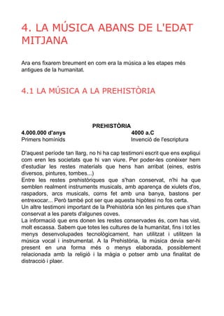 4. LA MÚSICA ABANS DE L'EDAT 
MITJANA 
Ara ens fixarem breument en com era la música a les etapes més 
antigues de la humanitat. 
4.1 LA MÚSICA A LA PREHISTÒRIA 
PREHISTÒRIA 
4.000.000 d'anys 4000 a.C 
Primers homínids Invenció de l'escriptura 
D'aquest període tan llarg, no hi ha cap testimoni escrit que ens expliqui 
com eren les societats que hi van viure. Per poder­les 
conèixer hem 
d'estudiar les restes materials que hens han arribat (eines, estris 
diversos, pintures, tombes...) 
Entre les restes prehistòriques que s'han conservat, n'hi ha que 
semblen realment instruments musicals, amb aparença de xiulets d'os, 
raspadors, arcs musicals, corns fet amb una banya, bastons per 
entrexocar... Però també pot ser que aquesta hipòtesi no fos certa. 
Un altre testimoni important de la Prehistòria són les pintures que s'han 
conservat a les parets d'algunes coves. 
La informació que ens donen les restes conservades és, com has vist, 
molt escassa. Sabem que totes les cultures de la humanitat, fins i tot les 
menys desenvolupades tecnològicament, han utilitzat i utilitzen la 
música vocal i instrumental. A la Prehistòria, la música devia ser­hi 
present en una forma més o menys elaborada, possiblement 
relacionada amb la religió i la màgia o potser amb una finalitat de 
distracció i plaer. 
 