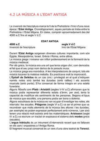 4.2 LA MÚSICA A L'EDAT ANTIGA 
La invenció de l'escriptura marca la fi de la Prehistòria i l'inici d'una nova 
època: l'Edat Antiga. Cronològicament, aques període es troba entre la 
Prehistòria i l'Edat Mitjana. En dates, comprèn aproximadament des del 
4000 a.C fins al segle V d.C 
EDAT ANTIGA 
4000 a.C segle V d.C 
Invenció de l'escriptura Inici de l'Edat Mitjana 
Durant l'Edat Antiga sorgeixen diverses cultures importants, com són 
Egipte, Mesopotàmia, Israel, Grècia i Roma, entre altres. 
La música grega i romana van influir poderosament en la formació de la 
música medieval. 
Per als grecs, la música era una art que tenia origen diví, com demostra 
el fet que el seu propi nom deriva de la paraula musa. 
La música grega era monòdica. A les interpretacions de conjunt, tots els 
músics tocaven la mateixa melodia. Es practicava molt la improvació. 
L’Epitafi de Seikilos és un cas únic i privilegiat en el qual s’indiquen 
només notes sinó també les durades (amb ratlles) i els accents 
musicals (amb punts). S’ha conservat de forma íntegra en una estela 
funerària. 
Alguns filòsofs com Plató i Aristòtil (segles V­IV 
a.C) afirmaven que la 
música podia representar diferents estats d’ànim, per això, tenia la 
capacitat de modificar els sentiments de les persones. Segons el tipus 
de música que escoltès, una persona podia ser bona o dolenta. 
Alguns estudiosos de la música es van ocupar d’investigar les notes, els 
intervals i les escales. Pitàgores (segle VI a.C) va ser el primer que va 
reconèixer que molts elements de la música (les altures i les durades, 
per exemple) es poden expressar perfectament amb números, i per això 
tenen una relació molt estreta amb les matemàtiques. Aristoxen (segle 
IV a.C) va escriure un tractat on exposava el sistema dels modes grecs 
(escales). 
L’orgue hidràulic és un intrument d’intervenció recent que no faltaven 
en els cors i orquestres a l’Antiga Roma. 
El fragment musical conservat és un vers d’una obra teatral de Terenci. 
