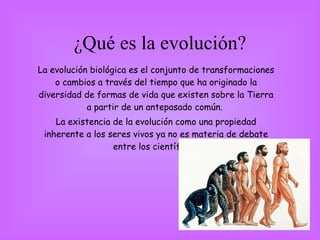 ¿Qué es la evolución? La evolución biológica es el conjunto de transformaciones o cambios a través del tiempo que ha originado la diversidad de formas de vida que existen sobre la Tierra a partir de un antepasado común.  La existencia de la evolución como una propiedad inherente a los seres vivos ya no es materia de debate entre los científicos. 