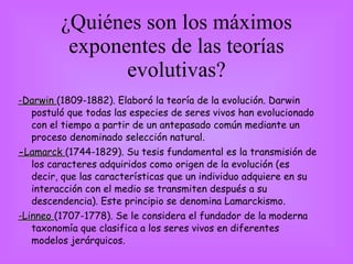 ¿Quiénes son los máximos exponentes de las teorías evolutivas? -Darwin  (1809-1882). Elaboró la teoría de la evolución. Darwin postuló que todas las especies de seres vivos han evolucionado con el tiempo a partir de un antepasado común mediante un proceso denominado selección natural. - Lamarck  (1744-1829). Su tesis fundamental es la transmisión de los caracteres adquiridos como origen de la evolución (es decir, que las características que un individuo adquiere en su interacción con el medio se transmiten después a su descendencia). Este principio se denomina Lamarckismo. -Linneo  (1707-1778). Se le considera el fundador de la moderna taxonomía que clasifica a los seres vivos en diferentes modelos jerárquicos. 
