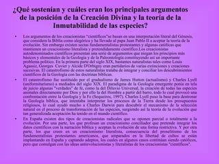 ¿Qué sostenían y cuáles eran los principales argumentos de la posición de la Creación Divina y la teoría de la Inmutabilidad de las especies? Los argumentos de los creacionistas “científicos”se basan en una interpretación literal del Génesis, que considera la Biblia como alegórica y ha llevado al papa Juan Pablo II a aceptar la teoría de la evolución. Sin embargo existen sectas fundamentalistas protestantes y algunas católicas que mantienen un creacionismo literalista y pretendidamente científico.Los creacionistas autodenominados científicos presentan una serie de argumentos que niegan los principios más básicos y elementales de la Geología y de la Paleontología constituyendo así un importante problema político. En la primera parte del siglo XIX, bastantes naturalistas tales como Louis Agassiz, Georges  Cuvier y Alcide D'Orbigny eran partidarios de varias extinciones y creaciones sucesivas. El catastrofismo de estos naturalistas trataba de integrar y conciliar los descubrimientos científicos de la Geología con las doctrinas bíblicas.  El catastrofismo fue sustituido por el gradualismo de James Hutton (actualismo) y Charles Lyell (uniformitarismo) a mediados del siglo XIX. El paradigma de la Geología emergente ponía en tela de juicio algunas "verdades" de fe, como la del Diluvio Universal, la creación de todas las especies animales directamente por Dios y por ello la del Hombre a partir del barro, todo lo cual provocó una confrontación entre la Geología y la Fe (Sequeiros, 1997). Charles Lyell puso la base para destronar la Geología bíblica, que intentaba interpretar los procesos de la Tierra desde los presupuestos religiosos, lo cual ayudó mucho a Charles Darwin para descubrir el mecanismo de la selección natural en el proceso de transformación de las especies, surgiendo así la teoría de la evolución que tan generalizada aceptación ha tenido en el mundo científico.  En España existen dos tipos de creacionistas radicales que se oponen parcial o totalmente a la evolución. Por una parte, los que profesan un creacionismo conciliador que pretende integrar los datos científicos con la narración bíblica y aceptan la evolución de una forma restrictiva. Y por otra parte, los que creen en un creacionismo literalista, consecuencia del proselitismo de los fundamentalistas protestantes americanos, que amparados en la libertad de cultos se están implantando en España y captando adeptos, los cuales en algunos casos continúan siendo católicos, pero que comulgan con las ideas antievolucionistas y literalistas de los creacionistas "científicos".  