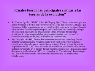 ¿Cuáles fueron las principales críticas a las teorías de la evolución? Sir Charles Lyell (1797-1875) fue  Geólogo y dijo: "Pienso realmente que mis libros proceden a medias del cerebro de Lyell. Veo por sus ojos". Al igual que Darwin se había interesado en su juventud por los insectos y las aves. Durante años animó a Darwin en privado para que continuara con su trabajo, aunque no se decidía a apoyar a su amigo en sus ideas. Después de una larga oposición, terminó aceptando las ideas evolucionistas, pero rechazó la selección natural y no incluyó al hombre en la evolución Asa Gray (1810-1888) fue un  Botánico norteamericano. Asa Gray fue un hombre extremadamente religioso. Darwin lo calificaba como "un cruce complejo de abogado, poeta, naturalista y teólogo. Fue el primer darvinista importante de EE. UU., pero no estaba de acuerdo en que la selección natural hubiese participado en el origen del ser humano. Expuso sus ideas en una serie de ensayos publicados en 1876 con el nombre de "Darwiniana". Pensaba que un Dios bienintencionado suministraba a la naturaleza las variaciones beneficiosas. 