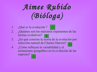 Aimee Rubido (Bióloga) ¿Qué es la evolución ? ¿Quiénes son los máximos exponentes de las teorías evolutivas?  3.  ¿En qué consiste la teoría de la evolución por selección natural de Charles Darwin? 4.  ¿Cómo influyen la variabilidad y el aislamiento geográfico en la evolución de las especies? 