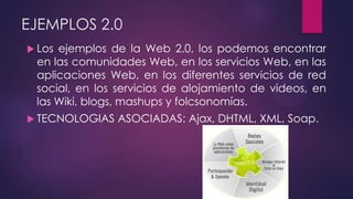 EJEMPLOS 2.0
 Los ejemplos de la Web 2.0, los podemos encontrar
en las comunidades Web, en los servicios Web, en las
aplicaciones Web, en los diferentes servicios de red
social, en los servicios de alojamiento de videos, en
las Wiki, blogs, mashups y folcsonomías.
 TECNOLOGIAS ASOCIADAS: Ajax, DHTML, XML, Soap.
 