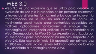 WEB 3.0
 Web 3.0 es una expresión que se utiliza para describir la
evolución del uso y la interacción de las personas en internet
a través de diferentes formas entre los que se incluyen la
transformación de la red en una base de datos, un
movimiento social hacia crear contenidos accesibles por
múltiples aplicaciones non-browser, el empuje de las
tecnologías de inteligencia artificial, la web semántica, la
Web Geoespacial o la Web 3D. La expresión es utilizada por
los mercados para promocionar las mejoras respecto a la
Web 2.0. Esta expresión Web 3.0 apareció por primera vez
en 2006 en un artículo de Jeffrey Zeldman, crítico de la Web
2.0 y asociado a tecnologías como AJAX.
 