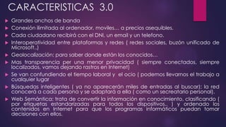CARACTERISTICAS 3.0
 Grandes anchos de banda
 Conexión ilimitada al ordenador, moviles… a precios asequibles.
 Cada ciudadano recibirá con el DNI, un email y un telefono.
 Interoperatividad entre plataformas y redes ( redes sociales, buzón unificado de
Microsoft..)
 Geolocalización: para saber donde están los conocidos…
 Mas transparencia per una menor privacidad ( siempre conectados, siempre
localizados, vamos dejando rastros en Internet)
 Se van confundiendo el tiempo laboral y el ocio ( podemos llevarnos el trabajo a
cualquier lugar
 Búsquedas inteligentes ( ya no aparecerán miles de entradas al buscar); la red
conocerá a cada persona y se adaptará a ella ( como un secreatario personal).
 Web Semántica: trata de convertir la información en conocimiento, clasificando (
por etiquetas estandarizadas para todos los dispositivos.. ) y ordenado los
contenidos en Internet para que los programas informáticos puedan tomar
decisiones con ellos.
 