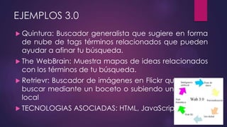 EJEMPLOS 3.0
 Quintura: Buscador generalista que sugiere en forma
de nube de tags términos relacionados que pueden
ayudar a afinar tu búsqueda.
 The WebBrain: Muestra mapas de ideas relacionados
con los términos de tu búsqueda.
 Retrievr: Buscador de imágenes en Flickr que permite
buscar mediante un boceto o subiendo una imagen
local
 TECNOLOGIAS ASOCIADAS: HTML, JavaScript, Comet.
 