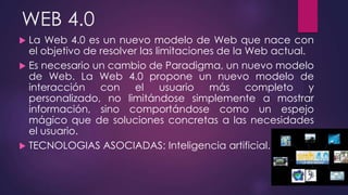 WEB 4.0
 La Web 4.0 es un nuevo modelo de Web que nace con
el objetivo de resolver las limitaciones de la Web actual.
 Es necesario un cambio de Paradigma, un nuevo modelo
de Web. La Web 4.0 propone un nuevo modelo de
interacción con el usuario más completo y
personalizado, no limitándose simplemente a mostrar
información, sino comportándose como un espejo
mágico que de soluciones concretas a las necesidades
el usuario.
 TECNOLOGIAS ASOCIADAS: Inteligencia artificial.
 