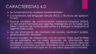 CARACTERISTIAS 4.0
 Se fundamenta en 4 pilares fundamentales:
 Comprensión del lenguaje natural (NLU) y técnicas de Speech-
to-text
 Nuevos modelos de comunicación máquina-máquina (M2M).
La red estará formada por agentes inteligentes en la nube, que
serán capaces de comunicarse entre si y delegar la respuesta al
agente adecuado.
 Uso de información de contexto del usuario. Sentiment análisis,
geolocalización, sensores…
 Nuevo modelo de interacción con el usuario. Para que la Web
no se convierta en un mero almacén de información son
necesarios nuevos modelos de interacción, o incluso ejecutar
acciones concretas que den respuesta a las necesidades de los
usuarios, haciendo hincapié en su uso sobre dispositivos móviles.
 