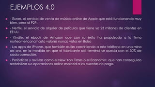 EJEMPLOS 4.0
 - iTunes, el servicio de venta de música online de Apple que está funcionando muy
bien, pese al P2P.
 - Netflix, el servicio de alquiler de películas que tiene ya 23 millones de clientes en
EE.UU.
 - Kindle, el ebook de Amazon que con su éxito ha propulsado a la firma
norteamericana hasta valores nunca vistos en Bolsa
 - Las apps de iPhone, que también están convirtiendo a este teléfono en una mina
de oro, en la medida en que el fabricante del terminal se queda con el 30% de
cada operación.
 - Periódicos y revistas como el New York Times o el Economist, que han conseguido
rentabilizar sus operaciones online merced a las cuentas de pago.
 