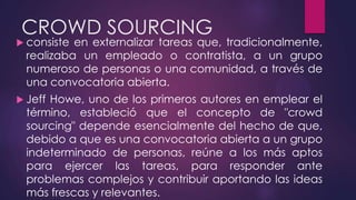 CROWD SOURCING
 consiste en externalizar tareas que, tradicionalmente,
realizaba un empleado o contratista, a un grupo
numeroso de personas o una comunidad, a través de
una convocatoria abierta.
 Jeff Howe, uno de los primeros autores en emplear el
término, estableció que el concepto de "crowd
sourcing" depende esencialmente del hecho de que,
debido a que es una convocatoria abierta a un grupo
indeterminado de personas, reúne a los más aptos
para ejercer las tareas, para responder ante
problemas complejos y contribuir aportando las ideas
más frescas y relevantes.
 