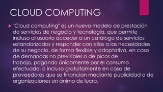CLOUD COMPUTING
 "Cloud computing" es un nuevo modelo de prestación
de servicios de negocio y tecnología, que permite
incluso al usuario acceder a un catálogo de servicios
estandarizados y responder con ellos a las necesidades
de su negocio, de forma flexible y adaptativa, en caso
de demandas no previsibles o de picos de
trabajo, pagando únicamente por el consumo
efectuado, o incluso gratuitamente en caso de
proveedores que se financian mediante publicidad o de
organizaciones sin ánimo de lucro.
 