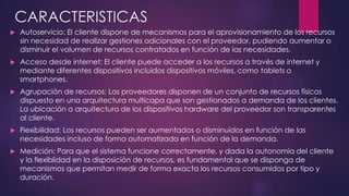 CARACTERISTICAS
 Autoservicio: El cliente dispone de mecanismos para el aprovisionamiento de los recursos
sin necesidad de realizar gestiones adicionales con el proveedor, pudiendo aumentar o
disminuir el volumen de recursos contratados en función de las necesidades.
 Acceso desde internet: El cliente puede acceder a los recursos a través de internet y
mediante diferentes dispositivos incluidos dispositivos móviles, como tablets o
smartphones.
 Agrupación de recursos: Los proveedores disponen de un conjunto de recursos físicos
dispuesto en una arquitectura multicapa que son gestionados a demanda de los clientes.
La ubicación o arquitectura de los dispositivos hardware del proveedor son transparentes
al cliente.
 Flexibilidad: Los recursos pueden ser aumentados o disminuidos en función de las
necesidades incluso de forma automatizada en función de la demanda.
 Medición: Para que el sistema funcione correctamente, y dada la autonomía del cliente
y la flexiblidad en la disposición de recursos, es fundamental que se disponga de
mecanismos que permitan medir de forma exacta los recursos consumidos por tipo y
duración.
 