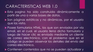 CARACTERISTICAS WEB 1.0
 Esta pagina ha sido construida dinámicamente a
partir de una o varias bases de datos.
 Son páginas estáticas y no dinámicas, por el usuario
que las visita.
 Posee formularios HTML, los que son enviados por vía
email, en el cual, el usuario llena dicho formulario y
luego de hacer clic es enviado mediante un cliente
de correo electrónico, con el problema que en el
código se pueden observar los detalles del envío del
correo electrónico.
 Contienen contenidos que no se pueden actualizar y
 