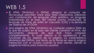 WEB 1.5
 El HTML Dinámico o DHTML designa el conjunto de
técnicaque permiten crear sitios Web interactivos utilizando
una combinación de lenguaje HTML estático, un lenguaje
interpretado en el lado del cliente (como JavaScript), el
lenguaje de hojas de estilo en cascada (CSS) y la jerarquía
de objetos de un DOM
 Una página de HTML Dinámico es cualquier página Web en
la que los scripts en el lado del cliente cambian el HTML del
documento, después de que éste haya cargado
completamente, lo cual afecta a la apariencia y las
funciones de los objetos de la página. La característica
dinámica del DHTML, por tanto, es la forma en que la página
interactúa con el usuario cuando la está viendo, siendo la
página la misma para todos los usuarios.
 