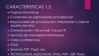 CARACTERISTICAS 1.5
 Paginas Dinamicas
 Contenidos en permanente actualización
 Responsable de actualización: WebMaster ó Cliente
(dueño del sitio).
 Comunicación: Via e-mail, Vos por IP.
 Servicios de mensajeria instantanea.
 Video conferencias.
 Chat.
 Servicios P2P, Pop3, etc.
 TECNOLOGIAS ASOCIADAS: HTML, PHP, ASP, Flash,
 