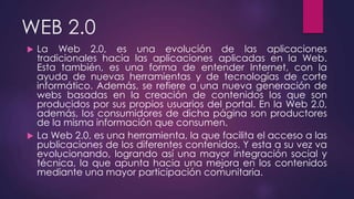 WEB 2.0
 La Web 2.0, es una evolución de las aplicaciones
tradicionales hacia las aplicaciones aplicadas en la Web.
Esta también, es una forma de entender Internet, con la
ayuda de nuevas herramientas y de tecnologías de corte
informático. Además, se refiere a una nueva generación de
webs basadas en la creación de contenidos los que son
producidos por sus propios usuarios del portal. En la Web 2.0,
además, los consumidores de dicha página son productores
de la misma información que consumen.
 La Web 2.0, es una herramienta, la que facilita el acceso a las
publicaciones de los diferentes contenidos. Y esta a su vez va
evolucionando, logrando así una mayor integración social y
técnica, la que apunta hacia una mejora en los contenidos
mediante una mayor participación comunitaria.
 