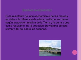 ENERGÍA MAREOMOTRIZ
Es la resultante del aprovechamiento de las mareas,
se debe a la diferencia de altura media de los mares
según la posición relativa de la Tierra y la Luna y que
como resultante da la atracción gravitatoria de esta
ultima y del sol sobre los océanos.
 