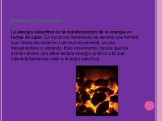 ENERGÍA CALORÍFICA
La energía calorífica es la manifestación de la energía en
forma de calor. En todos los materiales los átomos que forman
sus moléculas están en continuo movimiento ya sea
trasladándose o vibrando. Este movimiento implica que los
átomos tienen una determinada energía cinética a la que
nosotros llamamos calor o energía calorífica.
 