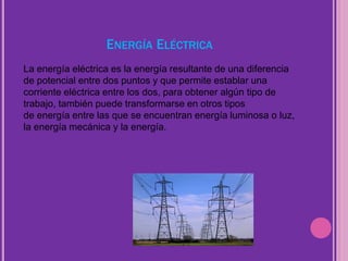 ENERGÍA ELÉCTRICA
La energía eléctrica es la energía resultante de una diferencia
de potencial entre dos puntos y que permite establar una
corriente eléctrica entre los dos, para obtener algún tipo de
trabajo, también puede transformarse en otros tipos
de energía entre las que se encuentran energía luminosa o luz,
la energía mecánica y la energía.
 