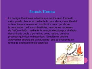 ENERGÍA TÉRMICA
 La energía térmica es la fuerza que se libera en forma de
calor, puede obtenerse mediante la naturaleza y también del
sol mediante una reacción exotérmica como podría ser
la combustión de los combustibles, reacciones nucleares
de fusión o fisión, mediante la energía eléctrica por el efecto
denominado Joule o por ultimo como residuo de otros
procesos químicos o mecánicos. También es posible
aprovechar energía de la naturaleza que se encuentra en
forma de energía térmica calorífica.
 