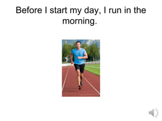 Before I start my day, I run in the
morning.
 