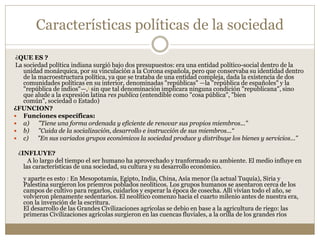 Características políticas de la sociedad
¿QUE ES ?
La sociedad política indiana surgió bajo dos presupuestos: era una entidad político-social dentro de la
unidad monárquica, por su vinculación a la Corona española, pero que conservaba su identidad dentro
de la macroestructura política, ya que se trataba de una entidad compleja, dada la existencia de dos
comunidades políticas en su interior, denominadas "repúblicas" —la "república de españoles" y la
"república de indios"—,1 sin que tal denominación implicara ninguna condición "republicana", sino
que alude a la expresión latina res publica (entendible como "cosa pública", "bien
común", sociedad o Estado)
¿FUNCION?
 Funciones específicas:
 a) "Tiene una forma ordenada y eficiente de renovar sus propios miembros..."
 b) "Cuida de la socialización, desarrollo e instrucción de sus miembros...“
 c) "En sus variados grupos económicos la sociedad produce y distribuye los bienes y servicios..."
¿INFLUYE?
A lo largo del tiempo el ser humano ha aprovechado y tranformado su ambiente. El medio influye en
las características de una sociedad, su cultura y su desarrollo económico.
y aparte es esto : En Mesopotamia, Egipto, India, China, Asía menor (la actual Tuquía), Siria y
Palestina surgieron los priemros poblados neolíticos. Los grupos humanos se asentaron cerca de los
campos de cultivo para regarlos, cuidarlos y esperar la época de cosecha. Allí vivían todo el año, se
volvieron plenamente sedentarios. El neolítico comenzo hacia el cuarto milenio antes de nuestra era,
con la invención de la escritura.
El desarrollo de las Grandes Civilizaciones agrícolas se debio en base a la agricultura de riego: las
primeras Civilizaciones agrícolas surgieron en las cuencas fluviales, a la orilla de los grandes ríos
 