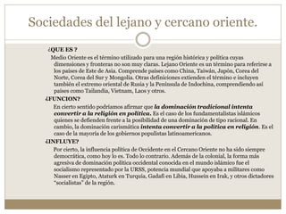 Sociedades del lejano y cercano oriente.
¿QUE ES ?
Medio Oriente es el término utilizado para una región histórica y política cuyas
dimensiones y fronteras no son muy claras. Lejano Oriente es un término para referirse a
los países de Este de Asia. Comprende países como China, Taiwán, Japón, Corea del
Norte, Corea del Sur y Mongolia. Otras definiciones extienden el término e incluyen
también el extremo oriental de Rusia y la Península de Indochina, comprendiendo así
países como Tailandia, Vietnam, Laos y otros.
¿FUNCION?
En cierto sentido podríamos afirmar que la dominación tradicional intenta
convertir a la religión en política. Es el caso de los fundamentalistas islámicos
quienes se defienden frente a la posibilidad de una dominación de tipo racional. En
cambio, la dominación carismática intenta convertir a la política en religión. Es el
caso de la mayoría de los gobiernos populistas latinoamericanos.
¿INFLUYE?
Por cierto, la influencia política de Occidente en el Cercano Oriente no ha sido siempre
democrática, como hoy lo es. Todo lo contrario. Además de la colonial, la forma más
agresiva de dominación política occidental conocida en el mundo islámico fue el
socialismo representado por la URSS, potencia mundial que apoyaba a militares como
Nasser en Egipto, Ataturk en Turquía, Gadafi en Libia, Hussein en Irak, y otros dictadores
“socialistas” de la región.
 