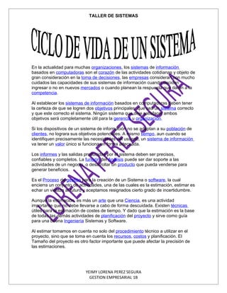 TALLER DE SISTEMAS




En la actualidad para muchas organizaciones, los sistemas de información
basados en computadoras son el corazón de las actividades cotidianas y objeto de
gran consideración en la toma de decisiones, las empresas consideran con mucho
cuidados las capacidades de sus sistemas de información cuando deciden
ingresar o no en nuevos mercados o cuando planean la respuesta que darán a la
competencia.

Al establecer los sistemas de información basados en computadoras deben tener
la certeza de que se logren dos objetivos principales: que sea un sistema correcto
y que este correcto el sistema. Ningún sistema que deje satisfacer ambos
objetivos será completamente útil para la gerencia u organización.

Si los dispositivos de un sistema de información no se adaptan a su población de
clientes, no lograra sus objetivos potenciales. A mismo tiempo, aun cuando se
identifiquen precisamente las necesidades del usuario, un sistema de información
va tener un valor único si funciona en forma adecuada.

Los informes y las salidas producidas por el sistema deben ser precisos,
confiables y completos. La función del Análisis puede ser dar soporte a las
actividades de un negocio, o desarrollar un producto que pueda venderse para
generar beneficios.

Es el Proceso de gestión para la creación de un Sistema o software, la cual
encierra un conjunto de actividades, una de las cuales es la estimación, estimar es
echar un vistazo al futuro y aceptamos resignados cierto grado de incertidumbre.

Aunque la estimación, es más un arte que una Ciencia, es una actividad
importante que no debe llevarse a cabo de forma descuidada. Existen técnicas
útiles para la estimación de costes de tiempo. Y dado que la estimación es la base
de todas las demás actividades de planificación del proyecto y sirve como guía
para una buena Ingeniería Sistemas y Software.

Al estimar tomamos en cuenta no solo del procedimiento técnico a utilizar en el
proyecto, sino que se toma en cuenta los recursos, costos y planificación. El
Tamaño del proyecto es otro factor importante que puede afectar la precisión de
las estimaciones.




                           YEIMY LORENA PEREZ SEGURA
                             GESTION EMPRESARIAL 1B
 