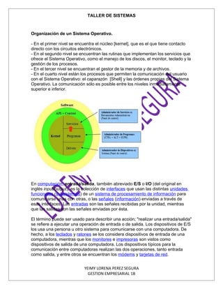 TALLER DE SISTEMAS



Organización de un Sistema Operativo.

- En el primer nivel se encuentra el núcleo [kernel], que es el que tiene contacto
directo con los circuitos electrónicos.
- En el segundo nivel se encuentran las rutinas que implementan los servicios que
ofrece el Sistema Operativo, como el manejo de los discos, el monitor, teclado y la
gestión de los procesos.
- En el tercer nivel se encuentran el gestor de la memoria y de archivos.
- En el cuarto nivel están los procesos que permiten la comunicación del usuario
con el Sistema Operativo: el caparazón [Shell] y las órdenes propias del Sistema
Operativo. La comunicación sólo es posible entre los niveles inmediatamente
superior e inferior.




En computación, entrada/salida, también abreviado E/S o I/O (del original en
inglés input/output), es la colección de interfaces que usan las distintas unidades
funcionales (subsistemas) de un sistema de procesamiento de información para
comunicarse unas con otras, o las señales (información) enviadas a través de
esas interfaces. Las entradas son las señales recibidas por la unidad, mientras
que las salidas son las señales enviadas por ésta.

El término puede ser usado para describir una acción; "realizar una entrada/salida"
se refiere a ejecutar una operación de entrada o de salida. Los dispositivos de E/S
los usa una persona u otro sistema para comunicarse con una computadora. De
hecho, a los teclados y ratones se los considera dispositivos de entrada de una
computadora, mientras que los monitores e impresoras son vistos como
dispositivos de salida de una computadora. Los dispositivos típicos para la
comunicación entre computadoras realizan las dos operaciones, tanto entrada
como salida, y entre otros se encuentran los módems y tarjetas de red.


                            YEIMY LORENA PEREZ SEGURA
                              GESTION EMPRESARIAL 1B
 