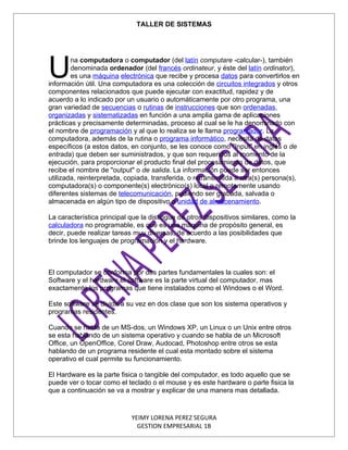 TALLER DE SISTEMAS




U
        na computadora o computador (del latín computare -calcular-), también
        denominada ordenador (del francés ordinateur, y éste del latín ordinator),
        es una máquina electrónica que recibe y procesa datos para convertirlos en
información útil. Una computadora es una colección de circuitos integrados y otros
componentes relacionados que puede ejecutar con exactitud, rapidez y de
acuerdo a lo indicado por un usuario o automáticamente por otro programa, una
gran variedad de secuencias o rutinas de instrucciones que son ordenadas,
organizadas y sistematizadas en función a una amplia gama de aplicaciones
prácticas y precisamente determinadas, proceso al cual se le ha denominado con
el nombre de programación y al que lo realiza se le llama programador. La
computadora, además de la rutina o programa informático, necesita de datos
específicos (a estos datos, en conjunto, se les conoce como "Input" en inglés o de
entrada) que deben ser suministrados, y que son requeridos al momento de la
ejecución, para proporcionar el producto final del procesamiento de datos, que
recibe el nombre de "output" o de salida. La información puede ser entonces
utilizada, reinterpretada, copiada, transferida, o retransmitida a otra(s) persona(s),
computadora(s) o componente(s) electrónico(s) local o remotamente usando
diferentes sistemas de telecomunicación, pudiendo ser grabada, salvada o
almacenada en algún tipo de dispositivo o unidad de almacenamiento.

La característica principal que la distingue de otros dispositivos similares, como la
calculadora no programable, es que es una máquina de propósito general, es
decir, puede realizar tareas muy diversas, de acuerdo a las posibilidades que
brinde los lenguajes de programación y el hardware.



El computador se conforma por dos partes fundamentales la cuales son: el
Software y el hardware.el software es la parte virtual del computador, mas
exactamente los programas que tiene instalados como el Windows o el Word.

Este software se divide a su vez en dos clase que son los sistema operativos y
programas residentes.

Cuando se habla de un MS-dos, un Windows XP, un Linux o un Unix entre otros
se esta hablando de un sistema operativo y cuando se habla de un Microsoft
Office, un OpenOffice, Corel Draw, Audocad, Photoshop entre otros se esta
hablando de un programa residente el cual esta montado sobre el sistema
operativo el cual permite su funcionamiento.

El Hardware es la parte fisica o tangible del computador, es todo aquello que se
puede ver o tocar como el teclado o el mouse y es este hardware o parte fisica la
que a continuación se va a mostrar y explicar de una manera mas detallada.



                            YEIMY LORENA PEREZ SEGURA
                              GESTION EMPRESARIAL 1B
 