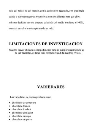 solo del país si no del mundo, con la dedicación necesaria, con paciencia
dando a conocer nuestros productos a nuestros clientes para que ellos
mismos decidan, ser una empresa cuidando del medio ambiente al 100%,
nuestras envolturas serán pensando en todo.
LIMITACIONES DE INVESTIGACION
Nuestro mayor obstáculo o Impedimento para no cumplir nuestra meta es
no ser pacientes, es tener más competitividad de nuestros rivales.
VARIEDADES
Las variedades de nuesto producto son :
• chocolatte de cobertura
• chocolatte blanco
• chocolatte fondant
• chocolatte con leche
• chocolatte amargo
• chocolatte en polvo
 
