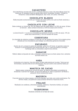 CACAOTERO
Este árbol florece durante todo el año y da flores blancas o rosas. De estas últimas nacen las
mazorcas. El cacaotero crece en países tales como: Venezuela, Ecuador, Trinidad, la
Amazonia, Costa de Marfil, Madagascar, Sao Tomé, Sri Lanka, Indonesia.
CHOCOLATE BLANCO
Estácompuesto exclusivamente por manteca de cacao (20%) a la cual se añade sacarosa y
polvo de leche.
CHOCOLATE CON LECHE
Debe contener un mínimo de 14% de materia seca de origen lácteo y un 25% de cacao. Si lleva
la mención , debe contener entonces un 30% de cacao como mínimo.
CHOCOLATE NEGRO
La denominación <> se da a un chocolate que contiene al menos un 35% de cacao, 14% de
cacao seco descremado y 18% de manteca de cacao.
COBERTURA
Un chocolate de cobertura contiene un mino de 31% de manteca de cacao. Es la materia prima
utilizada por los chocolateros para trabajar sus diferentes gamas de chocolate.
ENCUBADO
Acción de unir y amasar la pasta de chocolate –entre 12 y 24 horas- en grandes cubas de
fundición a una temperatura que oscila entre 60 y 80 º C, para que pierda su amargor,
mantenga toda su untuosidad y exprima sus aromas.
GANACHE
Relleno clásico compuesto de nata y chocolate cocidos al que se añade azúcar, licor, extractos
de frutos secos o te.
HABA
Contenida en la mazorca, fruto del cacao, la haba estácubierta por la pulpa. Tiene que ser
fermentada y secada antes de ser almacenada. Hay que contar unas cuarenta habas por
calabaza.
MANTECA DE CACAO
Materia grasa contenida en el fruto de cacao. Se debe al chocolatero procedente de
Amsterdan, Coenrad Van Houten, al que se le atribuye en 1825, la operación de filtrado y
extracción de la manteca del cacao.
MAZORCA
Fruto del cacao de corteza espesa y de forma oblonga, que mide unos veinte centímetros. Por
término medio, una planta de cacao produce veinticinco mazorcas al año.
PRALINÉ
Realizado con avellanas, almendras tostadas, pistachos, finamente molidas, con azúcar
caramelizada.
TEOBROMINA
Alcaloide contenido en la haba del cacao.
 