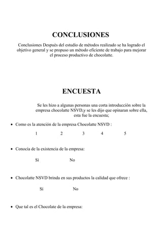 CONCLUSIONES
Conclusiones Después del estudio de métodos realizado se ha logrado el
objetivo general y se propuso un método eficiente de trabajo para mejorar
el proceso productivo de chocolatte.
ENCUESTA
Se les hizo a algunas personas una corta introducción sobre la
empresa chocolatte NSVD,y se les dijo que opinaran sobre ella,
esta fue la encuesta;
• Como es la atención de la empresa Chocolatte NSVD :
1 2 3 4 5
• Conocía de la existencia de la empresa:
Sí No
• Chocolatte NSVD brinda en sus productos la calidad que ofrece :
Sí No
• Que tal es el Chocolate de la empresa:
 