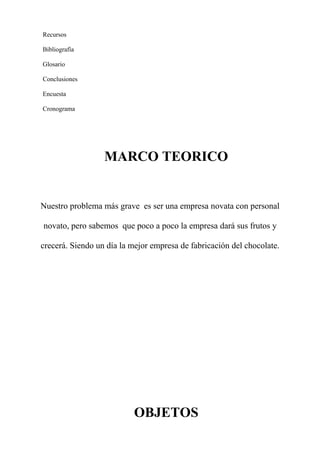 Recursos
Bibliografía
Glosario
Conclusiones
Encuesta
Cronograma
MARCO TEORICO
Nuestro problema más grave es ser una empresa novata con personal
novato, pero sabemos que poco a poco la empresa dará sus frutos y
crecerá. Siendo un día la mejor empresa de fabricación del chocolate.
OBJETOS
 