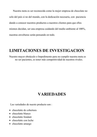 Nuestra meta es ser reconocida como la mejor empresa de chocolate no
solo del país si no del mundo, con la dedicación necesaria, con paciencia
dando a conocer nuestros productos a nuestros clientes para que ellos
mismos decidan, ser una empresa cuidando del medio ambiente al 100%,
nuestras envolturas serán pensando en todo.
LIMITACIONES DE INVESTIGACION
Nuestro mayor obstáculo o Impedimento para no cumplir nuestra meta es
no ser pacientes, es tener más competitividad de nuestros rivales.
VARIEDADES
Las variedades de nuesto producto son :
• chocolatte de cobertura
• chocolatte blanco
• chocolatte fondant
• chocolatte con leche
• chocolatte amargo
 
