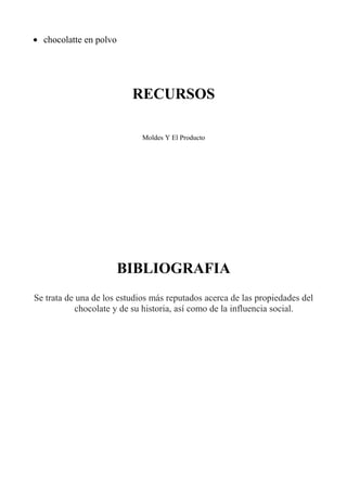 • chocolatte en polvo
RECURSOS
Moldes Y El Producto
BIBLIOGRAFIA
Se trata de una de los estudios más reputados acerca de las propiedades del
chocolate y de su historia, así como de la influencia social.
 