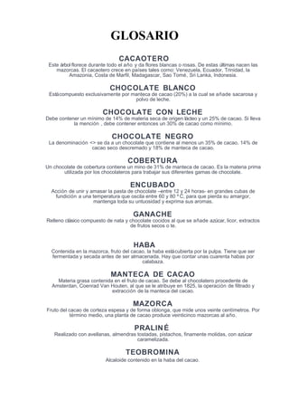 GLOSARIO
CACAOTERO
Este árbol florece durante todo el año y da flores blancas o rosas. De estas últimas nacen las
mazorcas. El cacaotero crece en países tales como: Venezuela, Ecuador, Trinidad, la
Amazonia, Costa de Marfil, Madagascar, Sao Tomé, Sri Lanka, Indonesia.
CHOCOLATE BLANCO
Estácompuesto exclusivamente por manteca de cacao (20%) a la cual se añade sacarosa y
polvo de leche.
CHOCOLATE CON LECHE
Debe contener un mínimo de 14% de materia seca de origen lácteo y un 25% de cacao. Si lleva
la mención , debe contener entonces un 30% de cacao como mínimo.
CHOCOLATE NEGRO
La denominación <> se da a un chocolate que contiene al menos un 35% de cacao, 14% de
cacao seco descremado y 18% de manteca de cacao.
COBERTURA
Un chocolate de cobertura contiene un mino de 31% de manteca de cacao. Es la materia prima
utilizada por los chocolateros para trabajar sus diferentes gamas de chocolate.
ENCUBADO
Acción de unir y amasar la pasta de chocolate –entre 12 y 24 horas- en grandes cubas de
fundición a una temperatura que oscila entre 60 y 80 º C, para que pierda su amargor,
mantenga toda su untuosidad y exprima sus aromas.
GANACHE
Relleno clásico compuesto de nata y chocolate cocidos al que se añade azúcar, licor, extractos
de frutos secos o te.
HABA
Contenida en la mazorca, fruto del cacao, la haba estácubierta por la pulpa. Tiene que ser
fermentada y secada antes de ser almacenada. Hay que contar unas cuarenta habas por
calabaza.
MANTECA DE CACAO
Materia grasa contenida en el fruto de cacao. Se debe al chocolatero procedente de
Amsterdan, Coenrad Van Houten, al que se le atribuye en 1825, la operación de filtrado y
extracción de la manteca del cacao.
MAZORCA
Fruto del cacao de corteza espesa y de forma oblonga, que mide unos veinte centímetros. Por
término medio, una planta de cacao produce veinticinco mazorcas al año.
PRALINÉ
Realizado con avellanas, almendras tostadas, pistachos, finamente molidas, con azúcar
caramelizada.
TEOBROMINA
Alcaloide contenido en la haba del cacao.
 
