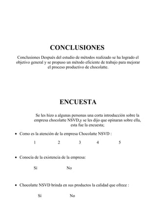 CONCLUSIONES
Conclusiones Después del estudio de métodos realizado se ha logrado el
objetivo general y se propuso un método eficiente de trabajo para mejorar
el proceso productivo de chocolatte.
ENCUESTA
Se les hizo a algunas personas una corta introducción sobre la
empresa chocolatte NSVD,y se les dijo que opinaran sobre ella,
esta fue la encuesta;
• Como es la atención de la empresa Chocolatte NSVD :
1 2 3 4 5
• Conocía de la existencia de la empresa:
Sí No
• Chocolatte NSVD brinda en sus productos la calidad que ofrece :
Sí No
 