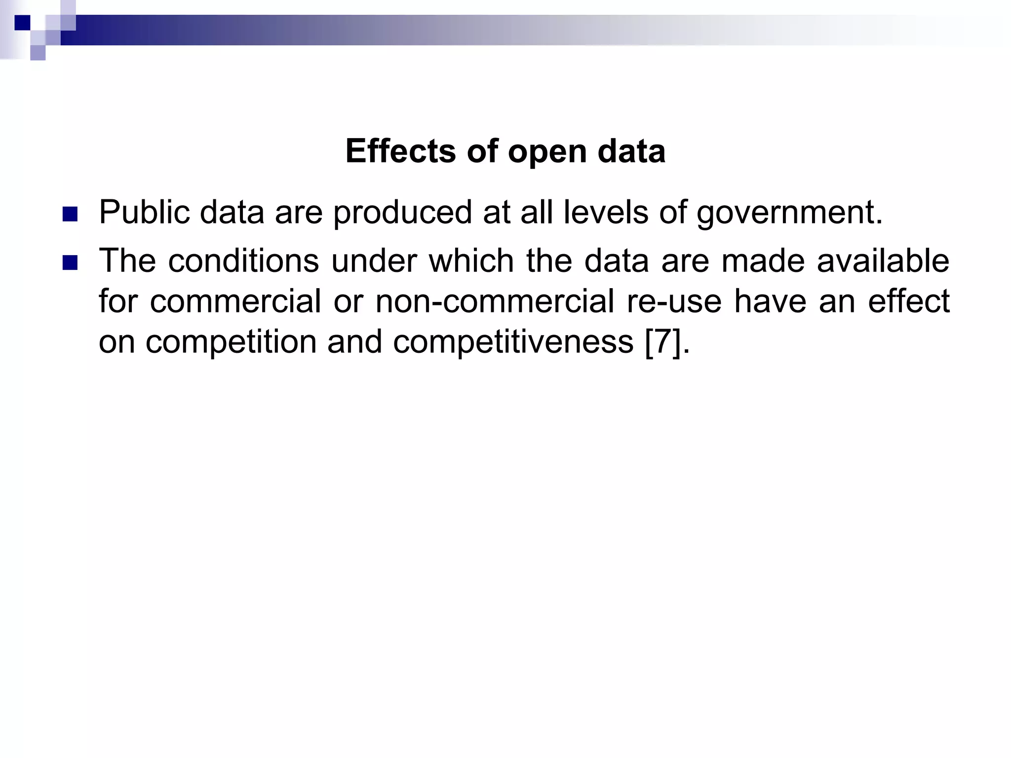 Effects of open data



Public data are produced at all levels of government.
The conditions under which the data are made available
for commercial or non-commercial re-use have an effect
on competition and competitiveness [7].

 