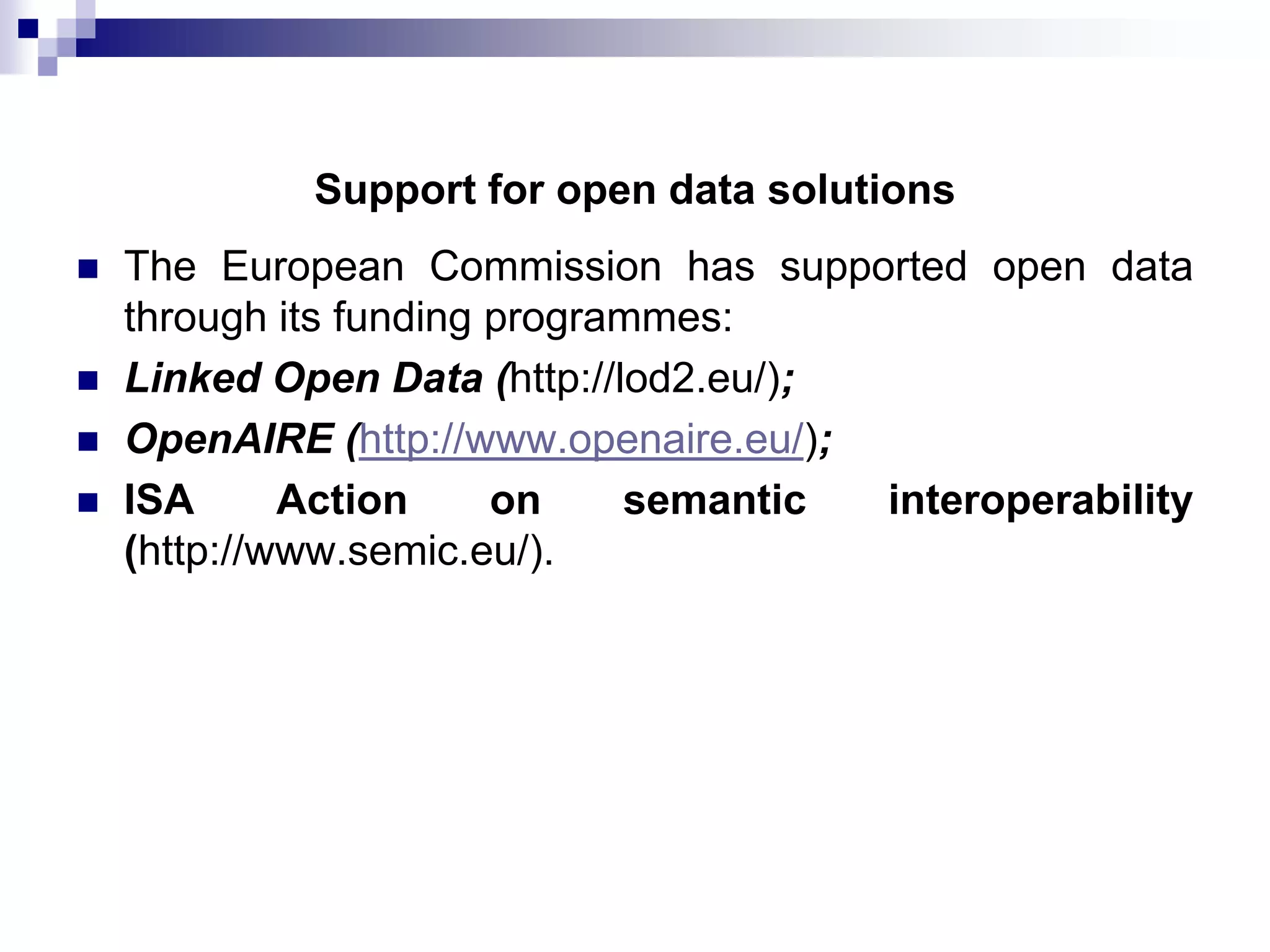 Support for open data solutions





The European Commission has supported open data
through its funding programmes:
Linked Open Data (http://lod2.eu/);
OpenAIRE (http://www.openaire.eu/);
ISA
Action
on
semantic
interoperability
(http://www.semic.eu/).

 