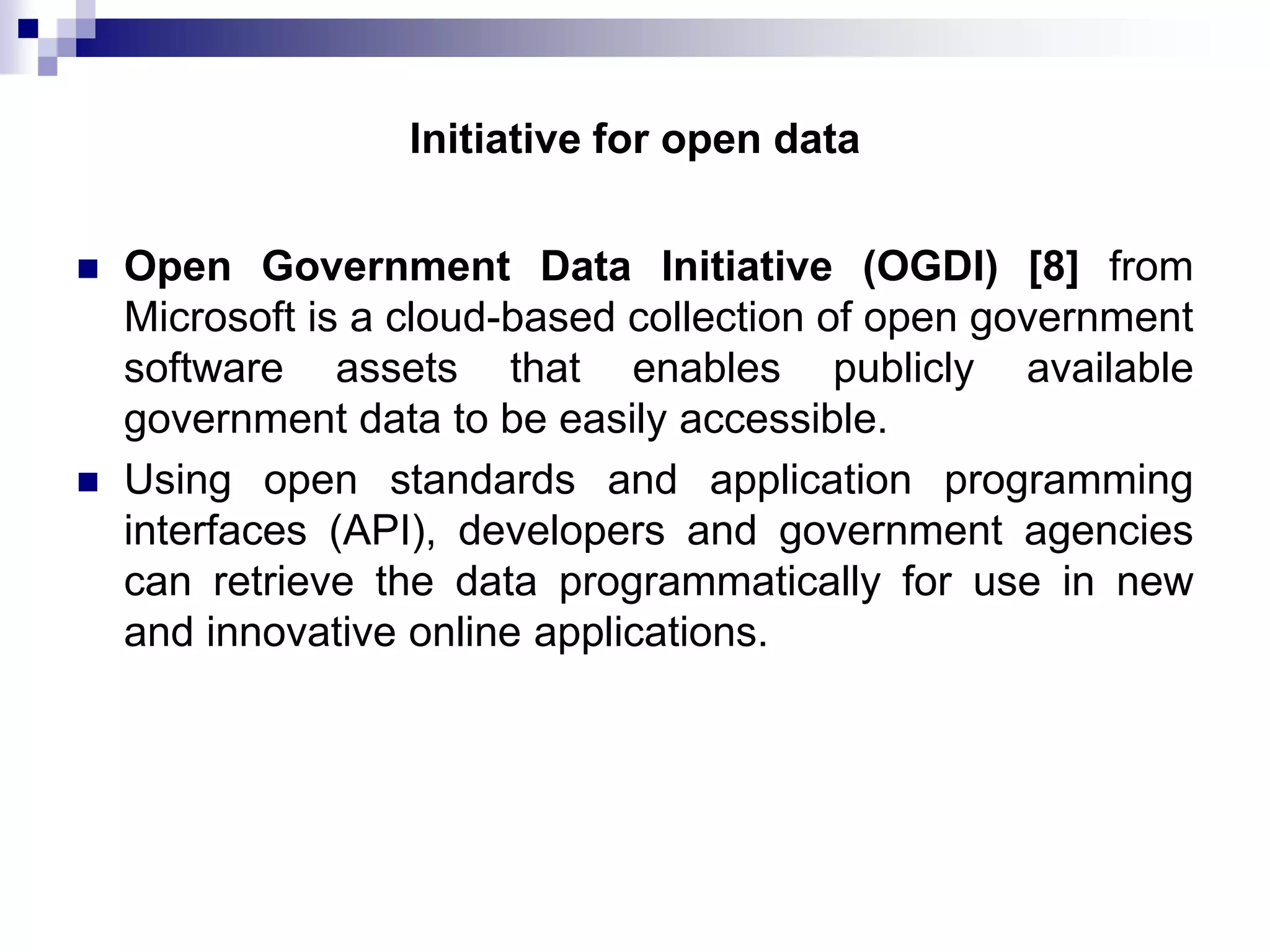 Initiative for open data




Open Government Data Initiative (OGDI) [8] from
Microsoft is a cloud-based collection of open government
software assets that enables publicly available
government data to be easily accessible.
Using open standards and application programming
interfaces (API), developers and government agencies
can retrieve the data programmatically for use in new
and innovative online applications.

 