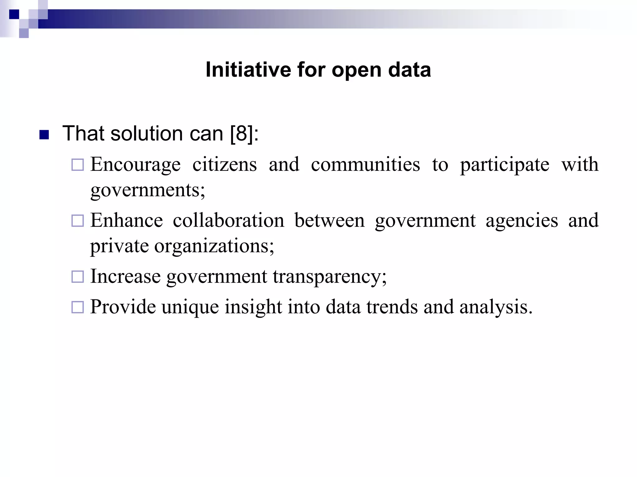 Initiative for open data


That solution can [8]:
 Encourage citizens and communities to participate with
governments;
 Enhance collaboration between government agencies and
private organizations;
 Increase government transparency;
 Provide unique insight into data trends and analysis.

 