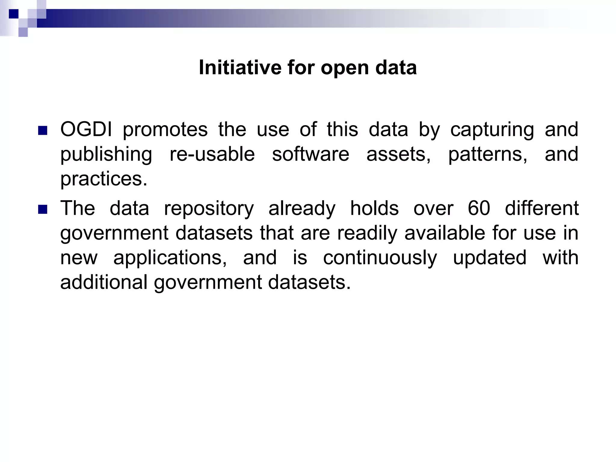 Initiative for open data




OGDI promotes the use of this data by capturing and
publishing re-usable software assets, patterns, and
practices.
The data repository already holds over 60 different
government datasets that are readily available for use in
new applications, and is continuously updated with
additional government datasets.

 